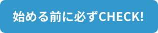 始める前に必ずCHECK！